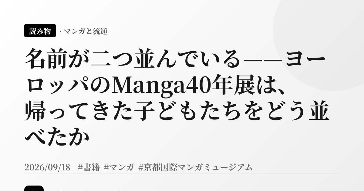 名前が二つ並んでいる——ヨーロッパのManga40年展は、帰ってきた子どもたちをどう並べたか